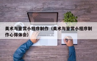 呼和浩特美术与鉴赏小程序制作（美术与鉴赏小程序制作心得体会）