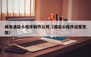 呼和浩特威海酒店小程序制作公司（酒店小程序运营思路）